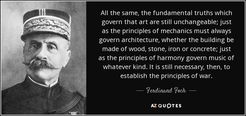 All the same, the fundamental truths which govern that art are still unchangeable; just as the principles of mechanics must always govern architecture, whether the building be made of wood, stone, iron or concrete; just as the principles of harmony govern music of whatever kind. It is still necessary, then, to establish the principles of war. - Ferdinand Foch