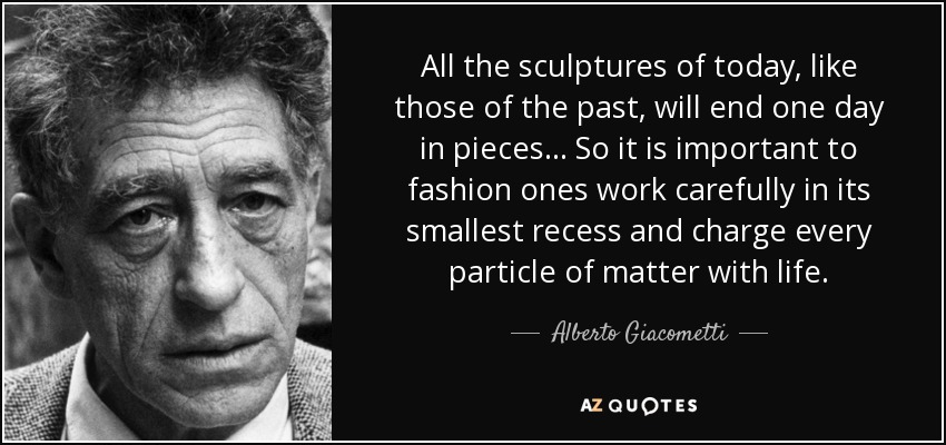 All the sculptures of today, like those of the past, will end one day in pieces... So it is important to fashion ones work carefully in its smallest recess and charge every particle of matter with life. - Alberto Giacometti