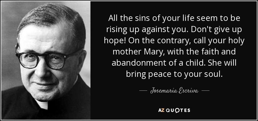 All the sins of your life seem to be rising up against you. Don't give up hope! On the contrary, call your holy mother Mary, with the faith and abandonment of a child. She will bring peace to your soul. - Josemaria Escriva