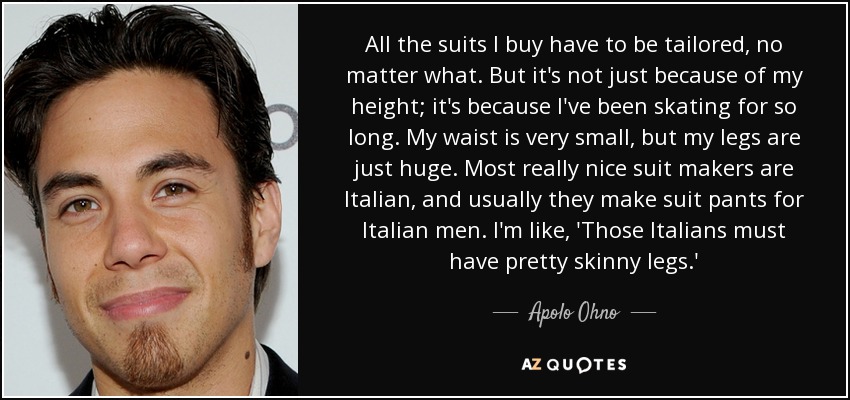 All the suits I buy have to be tailored, no matter what. But it's not just because of my height; it's because I've been skating for so long. My waist is very small, but my legs are just huge. Most really nice suit makers are Italian, and usually they make suit pants for Italian men. I'm like, 'Those Italians must have pretty skinny legs.' - Apolo Ohno