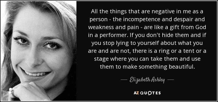 All the things that are negative in me as a person - the incompetence and despair and weakness and pain - are like a gift from God in a performer. If you don't hide them and if you stop lying to yourself about what you are and are not, there is a ring or a tent or a stage where you can take them and use them to make something beautiful. - Elizabeth Ashley