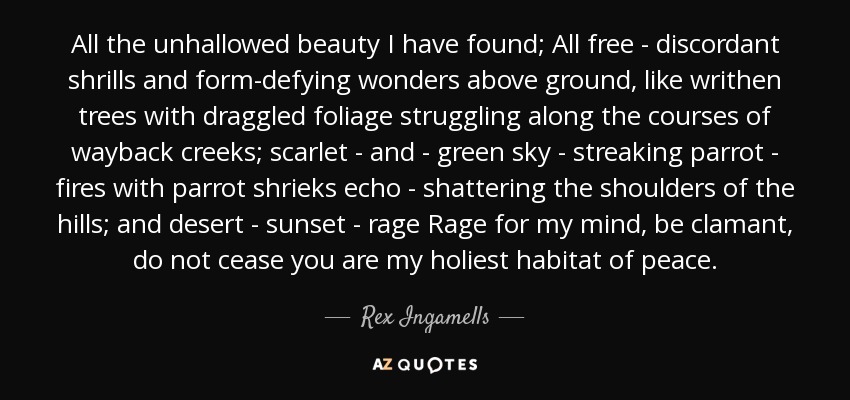 All the unhallowed beauty I have found; All free - discordant shrills and form-defying wonders above ground, like writhen trees with draggled foliage struggling along the courses of wayback creeks; scarlet - and - green sky - streaking parrot - fires with parrot shrieks echo - shattering the shoulders of the hills; and desert - sunset - rage Rage for my mind, be clamant, do not cease you are my holiest habitat of peace. - Rex Ingamells