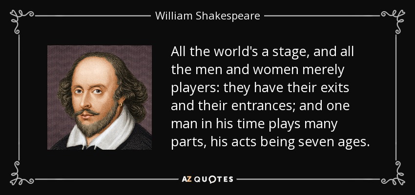 All the world's a stage, and all the men and women merely players: they have their exits and their entrances; and one man in his time plays many parts, his acts being seven ages. - William Shakespeare