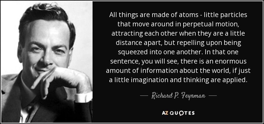 All things are made of atoms - little particles that move around in perpetual motion, attracting each other when they are a little distance apart, but repelling upon being squeezed into one another. In that one sentence, you will see, there is an enormous amount of information about the world, if just a little imagination and thinking are applied. - Richard P. Feynman