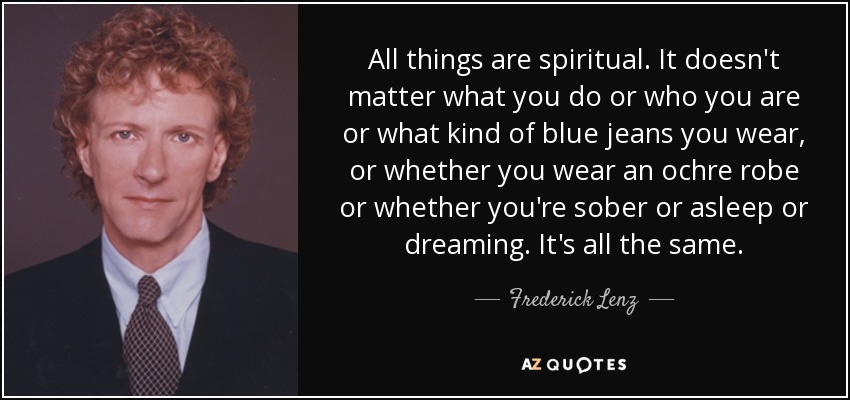 All things are spiritual. It doesn't matter what you do or who you are or what kind of blue jeans you wear, or whether you wear an ochre robe or whether you're sober or asleep or dreaming. It's all the same. - Frederick Lenz