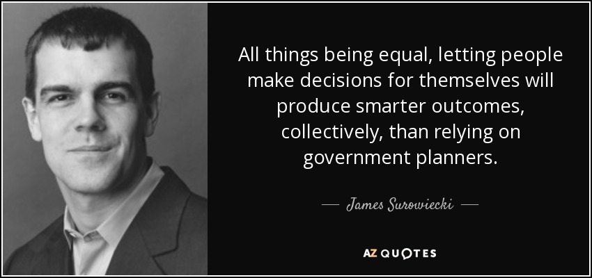 All things being equal, letting people make decisions for themselves will produce smarter outcomes, collectively, than relying on government planners. - James Surowiecki