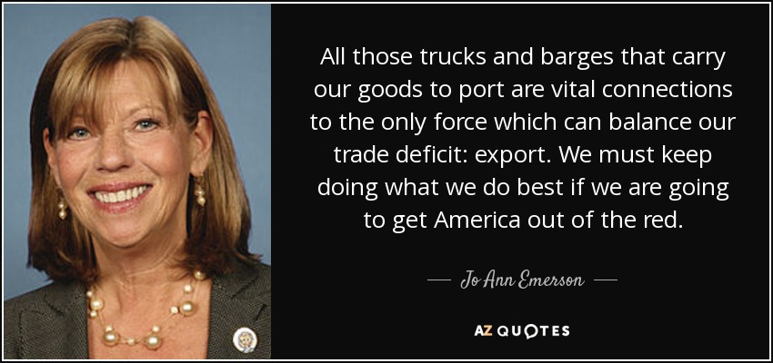 All those trucks and barges that carry our goods to port are vital connections to the only force which can balance our trade deficit: export. We must keep doing what we do best if we are going to get America out of the red. - Jo Ann Emerson