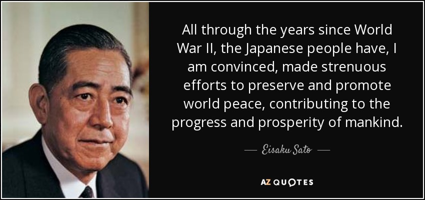 All through the years since World War II, the Japanese people have, I am convinced, made strenuous efforts to preserve and promote world peace, contributing to the progress and prosperity of mankind. - Eisaku Sato