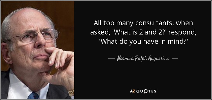 All too many consultants, when asked, 'What is 2 and 2?' respond, 'What do you have in mind?' - Norman Ralph Augustine