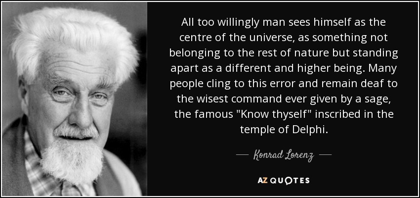 All too willingly man sees himself as the centre of the universe, as something not belonging to the rest of nature but standing apart as a different and higher being. Many people cling to this error and remain deaf to the wisest command ever given by a sage, the famous 