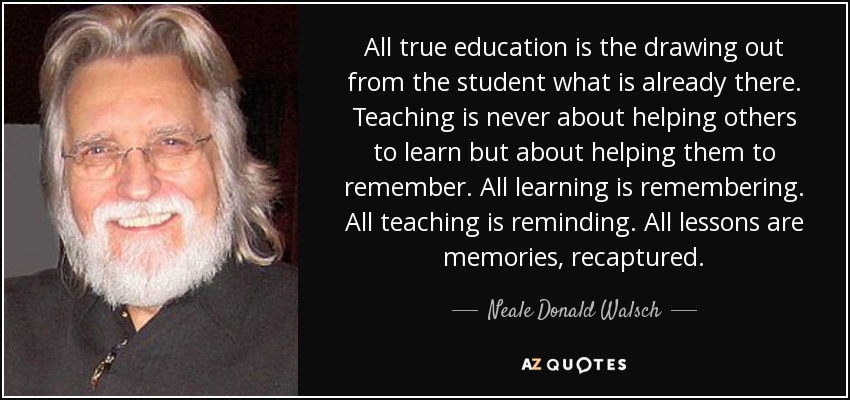 All true education is the drawing out from the student what is already there. Teaching is never about helping others to learn but about helping them to remember. All learning is remembering. All teaching is reminding. All lessons are memories, recaptured. - Neale Donald Walsch