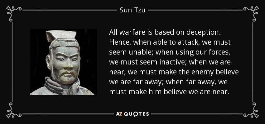 All warfare is based on deception. Hence, when able to attack, we must seem unable; when using our forces, we must seem inactive; when we are near, we must make the enemy believe we are far away; when far away, we must make him believe we are near. - Sun Tzu