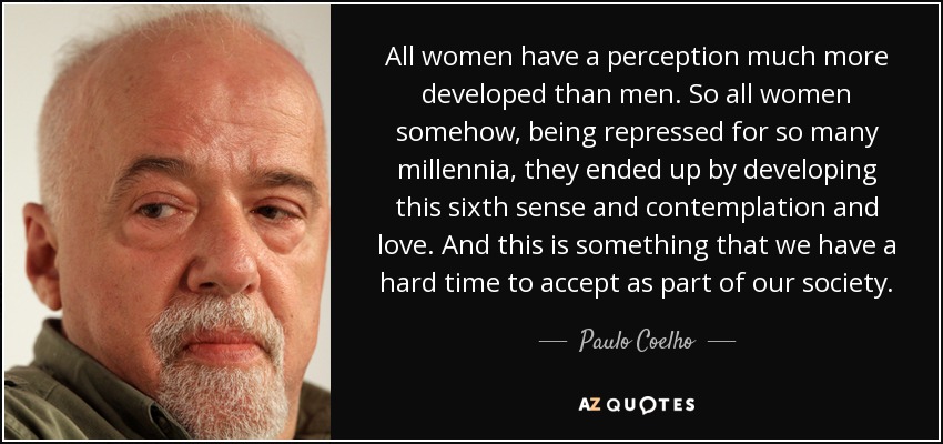 Todas las mujeres tienen una percepción mucho más desarrollada que los hombres. Así que todas las mujeres, de alguna manera, estando reprimidas durante tantos milenios, acabaron desarrollando este sexto sentido y la contemplación y el amor. Y esto es algo que nos cuesta aceptar como parte de nuestra sociedad. - Paulo Coelho