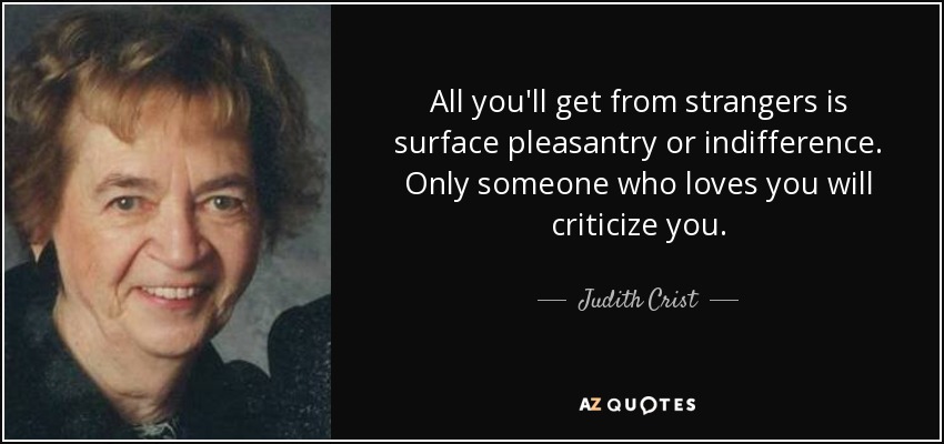 All you'll get from strangers is surface pleasantry or indifference. Only someone who loves you will criticize you. - Judith Crist