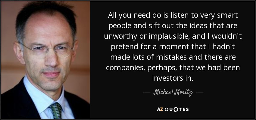 Lo único que hay que hacer es escuchar a gente muy inteligente y cribar las ideas indignas o inverosímiles, y yo no fingiría ni por un momento que no he cometido muchos errores y hay empresas, quizás, en las que hemos sido inversores. - Michael Moritz