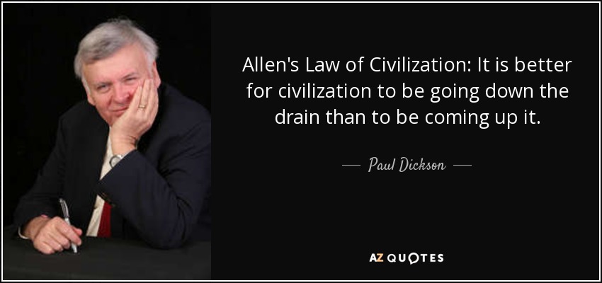 Allen's Law of Civilization: It is better for civilization to be going down the drain than to be coming up it. - Paul Dickson