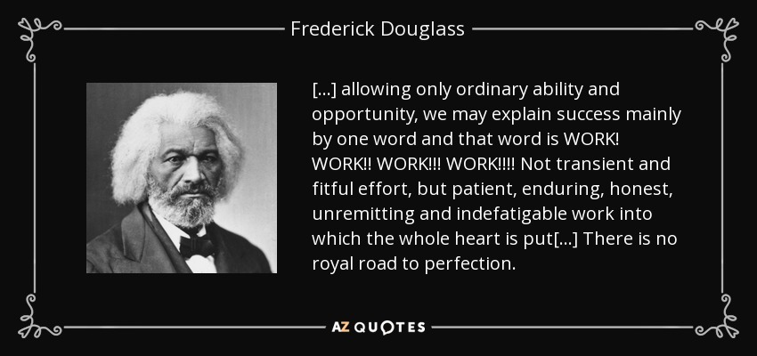 [...] teniendo en cuenta sólo la capacidad y la oportunidad ordinarias, podemos explicar el éxito principalmente con una palabra y esa palabra es ¡ TRABAJO! ¡¡¡TRABAJO!!! ¡¡¡TRABAJO!!! ¡¡¡¡TRABAJO!!!! No se trata de un esfuerzo pasajero e irregular, sino de un trabajo paciente, duradero, honesto, incansable e infatigable en el que se pone todo el corazón [...] No hay camino real hacia la perfección. - Frederick Douglass