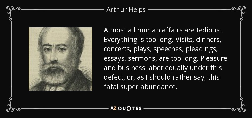 Almost all human affairs are tedious. Everything is too long. Visits, dinners, concerts, plays, speeches, pleadings, essays, sermons, are too long. Pleasure and business labor equally under this defect, or, as I should rather say, this fatal super-abundance. - Arthur Helps