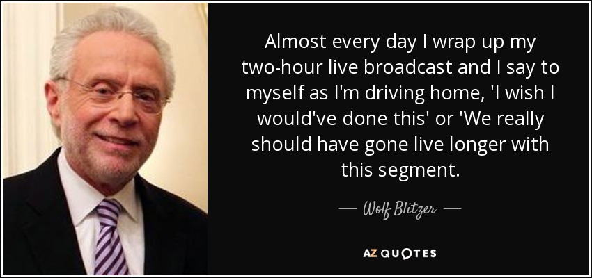 Almost every day I wrap up my two-hour live broadcast and I say to myself as I'm driving home, 'I wish I would've done this' or 'We really should have gone live longer with this segment. - Wolf Blitzer