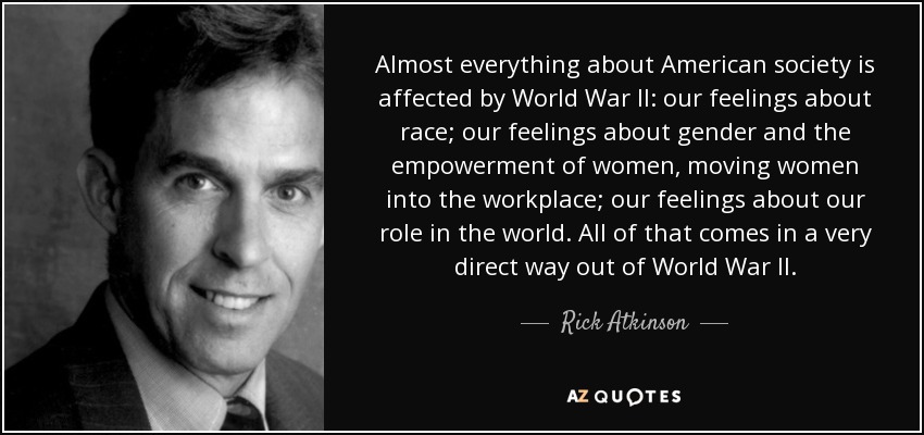 Almost everything about American society is affected by World War II: our feelings about race; our feelings about gender and the empowerment of women, moving women into the workplace; our feelings about our role in the world. All of that comes in a very direct way out of World War II. - Rick Atkinson