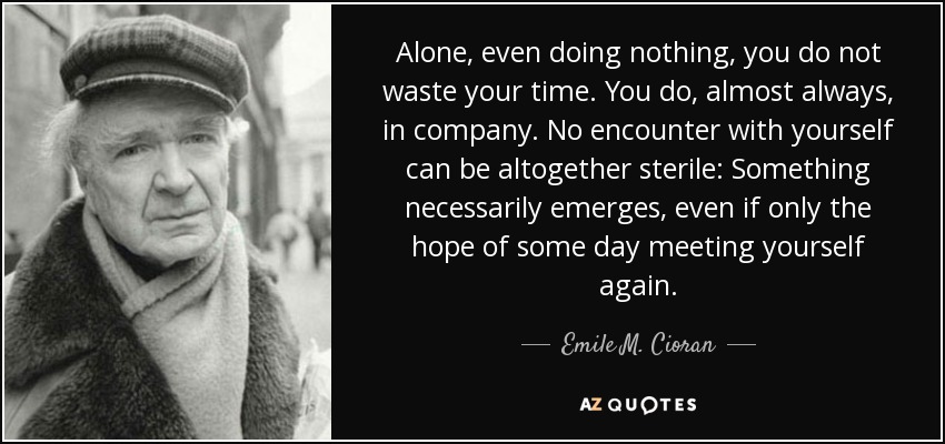 Alone, even doing nothing, you do not waste your time. You do, almost always, in company. No encounter with yourself can be altogether sterile: Something necessarily emerges, even if only the hope of some day meeting yourself again. - Emile M. Cioran