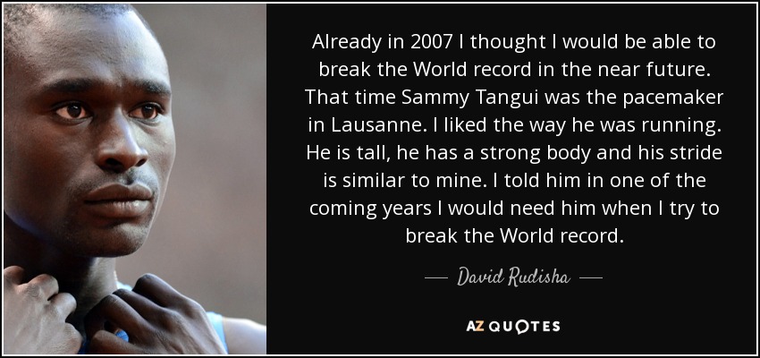 Already in 2007 I thought I would be able to break the World record in the near future. That time Sammy Tangui was the pacemaker in Lausanne. I liked the way he was running. He is tall, he has a strong body and his stride is similar to mine. I told him in one of the coming years I would need him when I try to break the World record. - David Rudisha