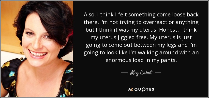 Also, I think I felt something come loose back there. I'm not trying to overreact or anything but I think it was my uterus. Honest. I think my uterus jiggled free. My uterus is just going to come out between my legs and I'm going to look like I'm walking around with an enormous load in my pants. - Meg Cabot