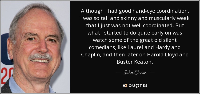 Although I had good hand-eye coordination, I was so tall and skinny and muscularly weak that I just was not well coordinated. But what I started to do quite early on was watch some of the great old silent comedians, like Laurel and Hardy and Chaplin, and then later on Harold Lloyd and Buster Keaton. - John Cleese