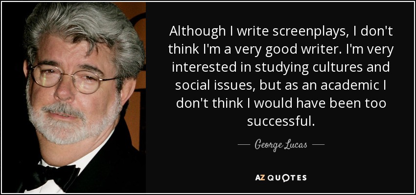 Although I write screenplays, I don't think I'm a very good writer. I'm very interested in studying cultures and social issues, but as an academic I don't think I would have been too successful. - George Lucas