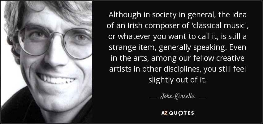 Although in society in general, the idea of an Irish composer of 'classical music', or whatever you want to call it, is still a strange item, generally speaking. Even in the arts, among our fellow creative artists in other disciplines, you still feel slightly out of it. - John Kinsella