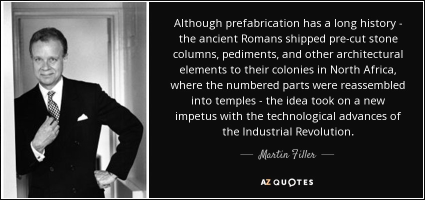 Although prefabrication has a long history - the ancient Romans shipped pre-cut stone columns, pediments, and other architectural elements to their colonies in North Africa, where the numbered parts were reassembled into temples - the idea took on a new impetus with the technological advances of the Industrial Revolution. - Martin Filler