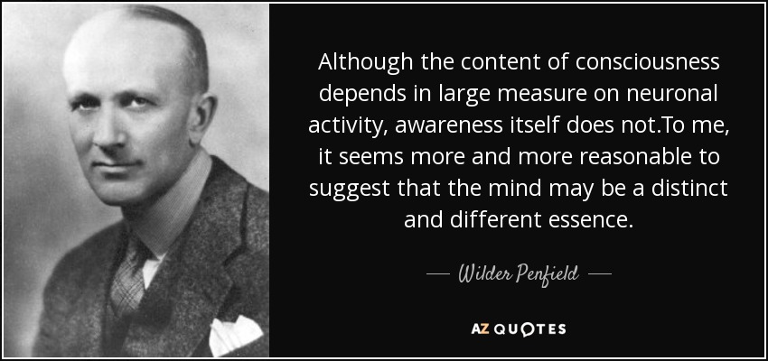 Although the content of consciousness depends in large measure on neuronal activity, awareness itself does not.To me, it seems more and more reasonable to suggest that the mind may be a distinct and different essence. - Wilder Penfield