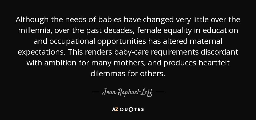 Although the needs of babies have changed very little over the millennia, over the past decades, female equality in education and occupational opportunities has altered maternal expectations. This renders baby-care requirements discordant with ambition for many mothers, and produces heartfelt dilemmas for others. - Joan Raphael-Leff