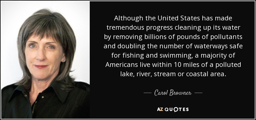 Although the United States has made tremendous progress cleaning up its water by removing billions of pounds of pollutants and doubling the number of waterways safe for fishing and swimming, a majority of Americans live within 10 miles of a polluted lake, river, stream or coastal area. - Carol Browner