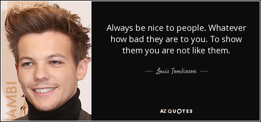 Always be nice to people. Whatever how bad they are to you. To show them you are not like them. - Louis Tomlinson