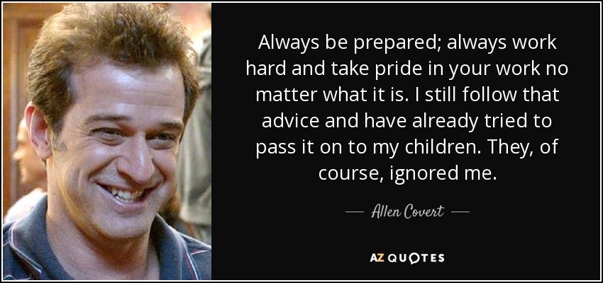 Always be prepared; always work hard and take pride in your work no matter what it is. I still follow that advice and have already tried to pass it on to my children. They, of course, ignored me. - Allen Covert