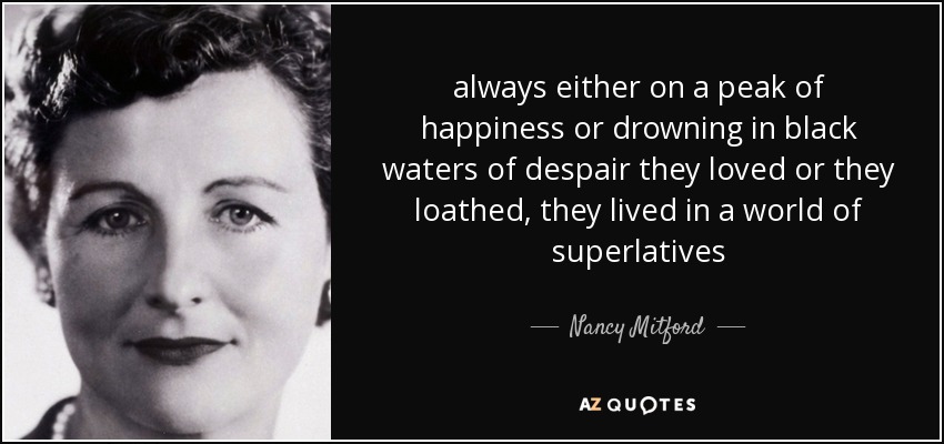 always either on a peak of happiness or drowning in black waters of despair they loved or they loathed, they lived in a world of superlatives - Nancy Mitford