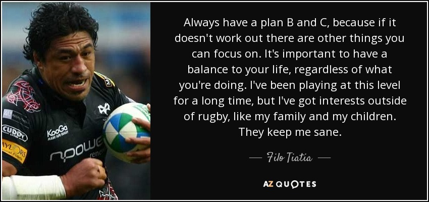 Always have a plan B and C, because if it doesn't work out there are other things you can focus on. It's important to have a balance to your life, regardless of what you're doing. I've been playing at this level for a long time, but I've got interests outside of rugby, like my family and my children. They keep me sane. - Filo Tiatia