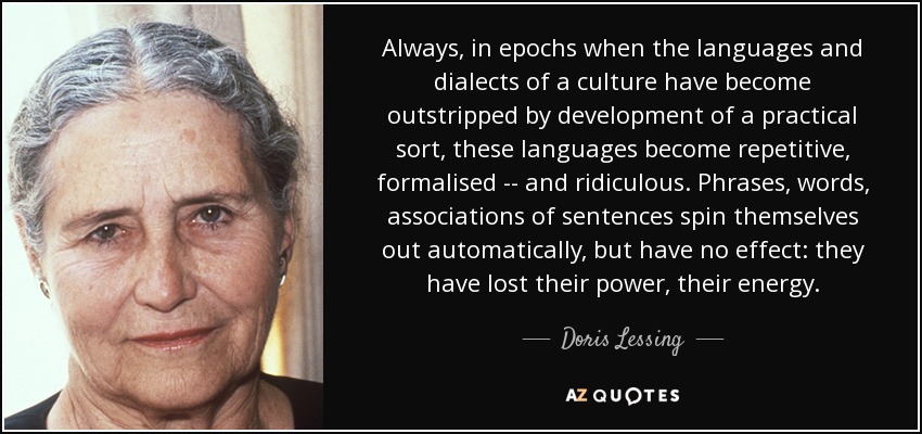 Always, in epochs when the languages and dialects of a culture have become outstripped by development of a practical sort, these languages become repetitive, formalised -- and ridiculous. Phrases, words, associations of sentences spin themselves out automatically, but have no effect: they have lost their power, their energy. - Doris Lessing