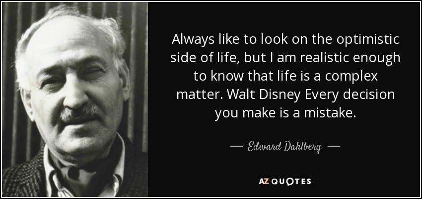 Always like to look on the optimistic side of life, but I am realistic enough to know that life is a complex matter. Walt Disney Every decision you make is a mistake. - Edward Dahlberg