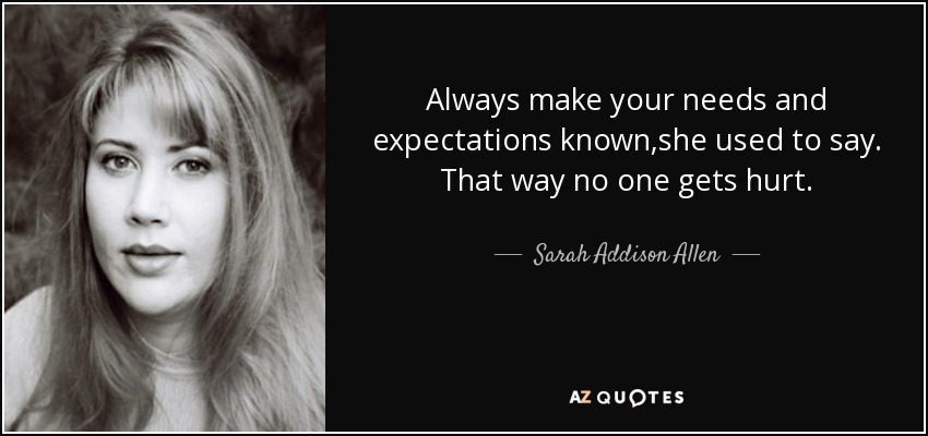 Always make your needs and expectations known,she used to say. That way no one gets hurt. - Sarah Addison Allen