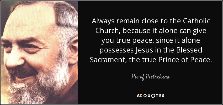 Permanece siempre cerca de la Iglesia católica, porque sólo ella puede darte la verdadera paz, ya que sólo ella posee a Jesús Sacramentado, el verdadero Prince de la Paz. - Pío de Pietrelcina