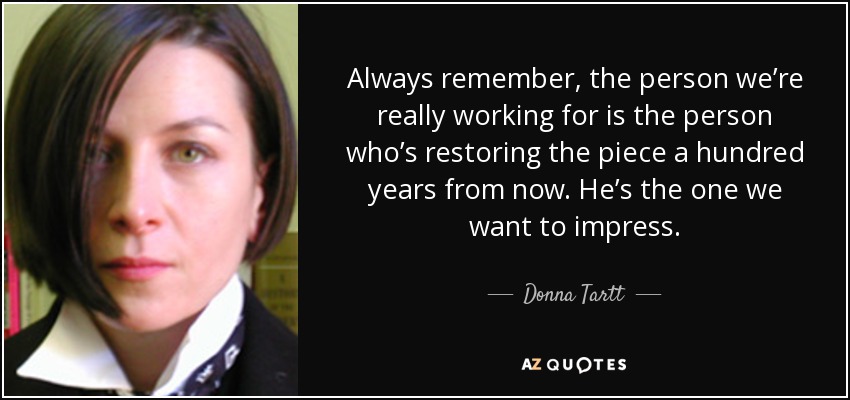 Always remember, the person we’re really working for is the person who’s restoring the piece a hundred years from now. He’s the one we want to impress. - Donna Tartt