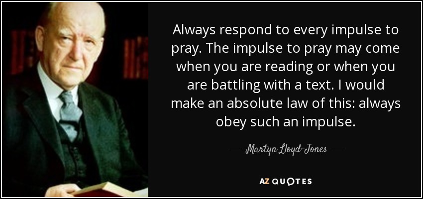 Always respond to every impulse to pray. The impulse to pray may come when you are reading or when you are battling with a text. I would make an absolute law of this: always obey such an impulse. - Martyn Lloyd-Jones 