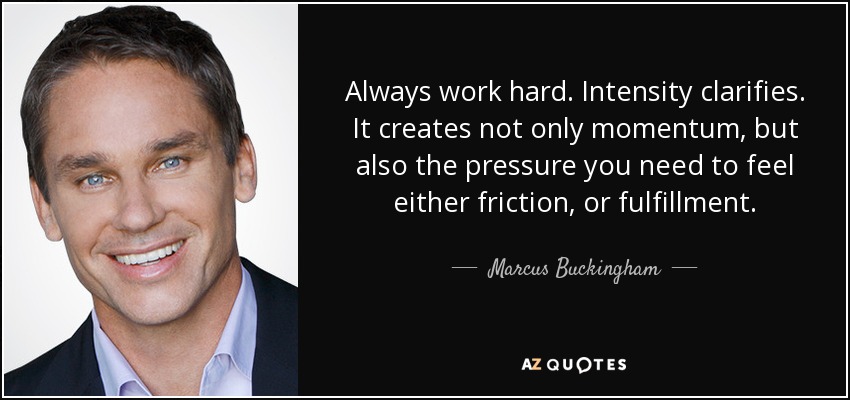 Always work hard. Intensity clarifies. It creates not only momentum, but also the pressure you need to feel either friction, or fulfillment. - Marcus Buckingham