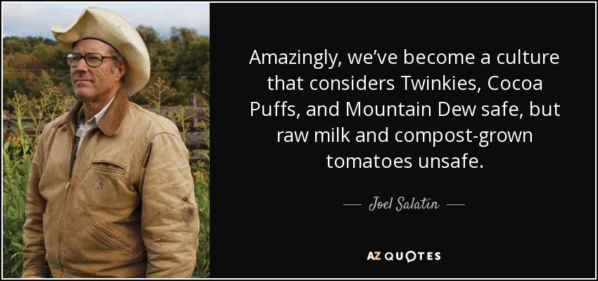 Amazingly, we’ve become a culture that considers Twinkies, Cocoa Puffs, and Mountain Dew safe, but raw milk and compost-grown tomatoes unsafe. - Joel Salatin