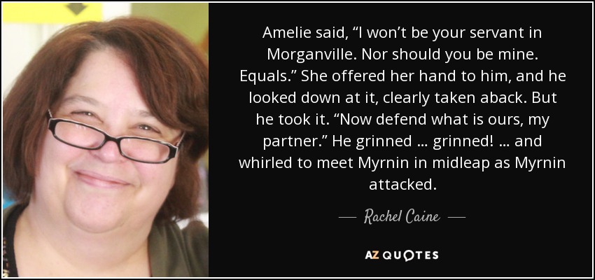 Amelie said, “I won’t be your servant in Morganville. Nor should you be mine. Equals.” She offered her hand to him, and he looked down at it, clearly taken aback. But he took it. “Now defend what is ours, my partner.” He grinned … grinned! … and whirled to meet Myrnin in midleap as Myrnin attacked. - Rachel Caine