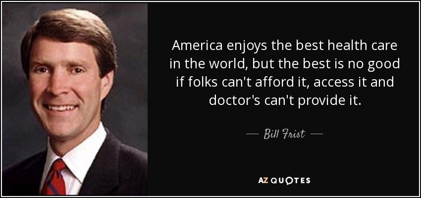 America enjoys the best health care in the world, but the best is no good if folks can't afford it, access it and doctor's can't provide it. - Bill Frist