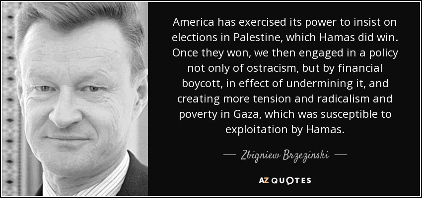 Estados Unidos ha ejercido su poder para insistir en la celebración de elecciones en Palestina, que Hamás ganó. Una vez que ganaron, emprendimos una política no sólo de ostracismo, sino de boicot financiero, para socavarla y crear más tensión, radicalismo y pobreza en Gaza, susceptible de ser explotada por Hamás. - Zbigniew Brzezinski