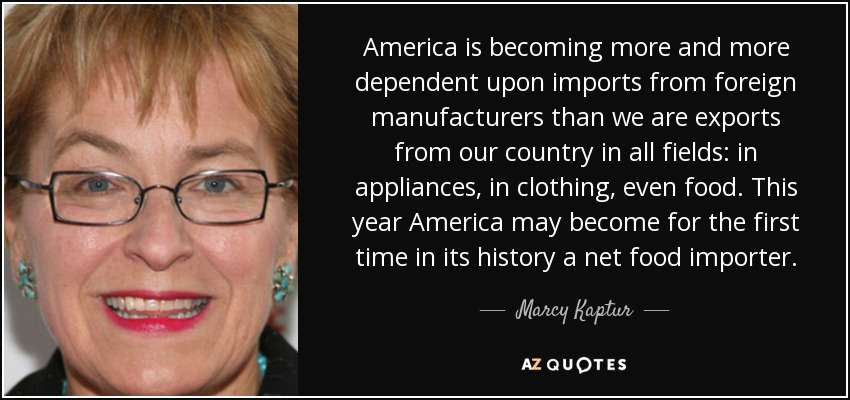 America is becoming more and more dependent upon imports from foreign manufacturers than we are exports from our country in all fields: in appliances, in clothing, even food. This year America may become for the first time in its history a net food importer. - Marcy Kaptur